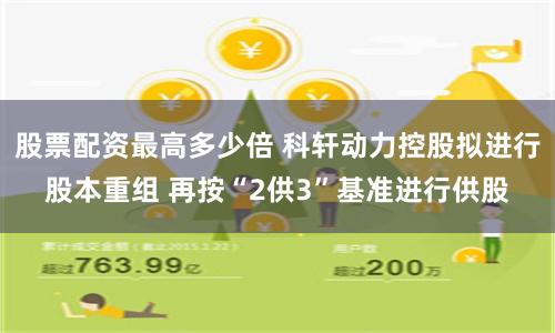 股票配资最高多少倍 科轩动力控股拟进行股本重组 再按“2供3”基准进行供股