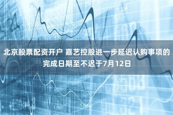 北京股票配资开户 嘉艺控股进一步延迟认购事项的完成日期至不迟于7月12日