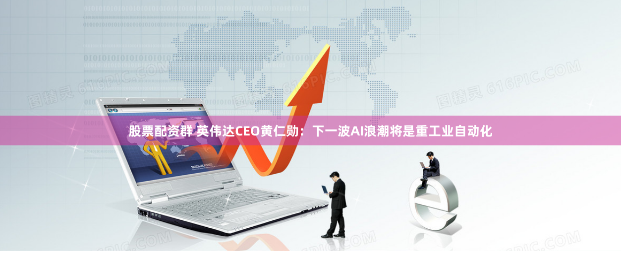 股票配资群 英伟达CEO黄仁勋：下一波AI浪潮将是重工业自动化
