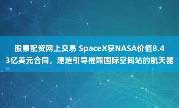 股票配资网上交易 SpaceX获NASA价值8.43亿美元合同，建造引导摧毁国际空间站的航天器