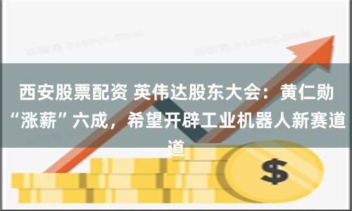 西安股票配资 英伟达股东大会：黄仁勋“涨薪”六成，希望开辟工业机器人新赛道